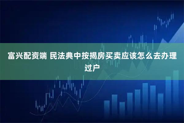 富兴配资端 民法典中按揭房买卖应该怎么去办理过户