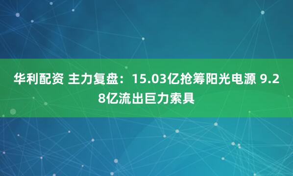 华利配资 主力复盘：15.03亿抢筹阳光电源 9.28亿流出巨力索具