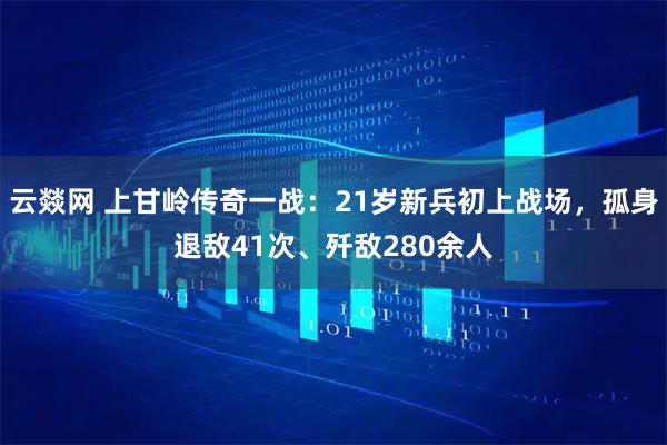 云燚网 上甘岭传奇一战：21岁新兵初上战场，孤身退敌41次、歼敌280余人