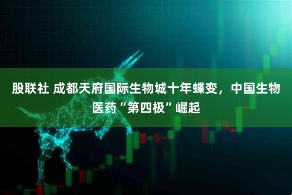 股联社 成都天府国际生物城十年蝶变，中国生物医药“第四极”崛起