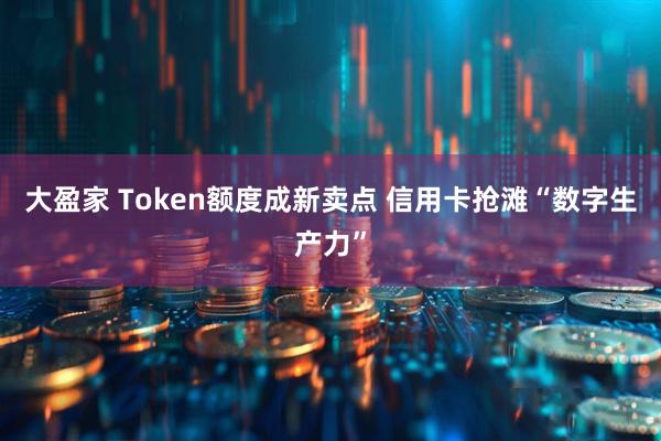 大盈家 Token额度成新卖点 信用卡抢滩“数字生产力”