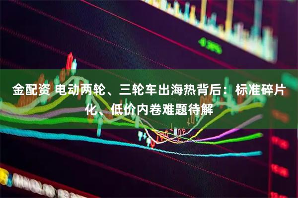 金配资 电动两轮、三轮车出海热背后：标准碎片化、低价内卷难题待解