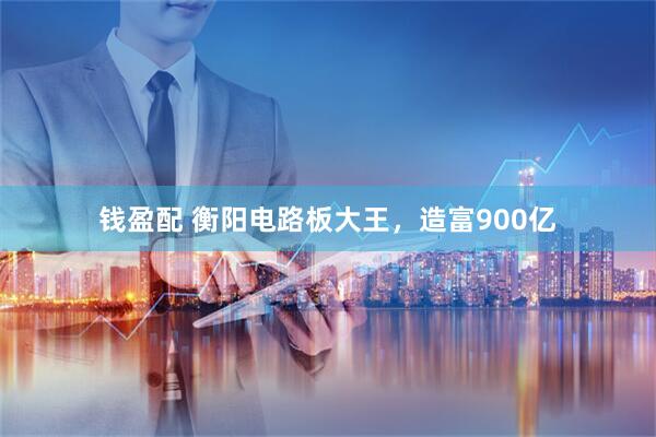 钱盈配 衡阳电路板大王，造富900亿