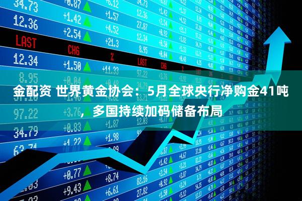金配资 世界黄金协会：5月全球央行净购金41吨，多国持续加码储备布局