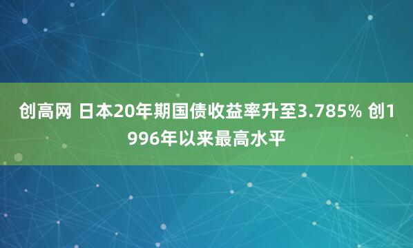 创高网 日本20年期国债收益率升至3.785% 创1996年以来最高水平