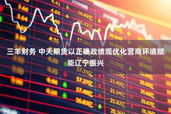 三羊财务 中天期货以正确政绩观优化营商环境赋能辽宁振兴