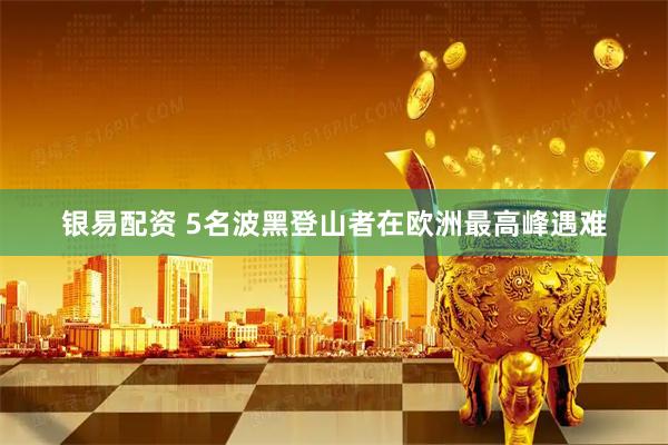 银易配资 5名波黑登山者在欧洲最高峰遇难