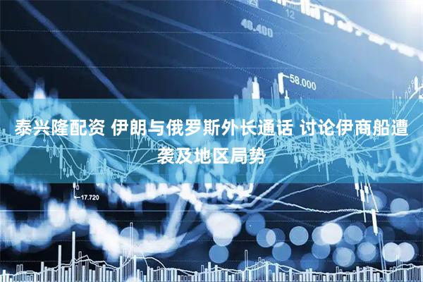 泰兴隆配资 伊朗与俄罗斯外长通话 讨论伊商船遭袭及地区局势