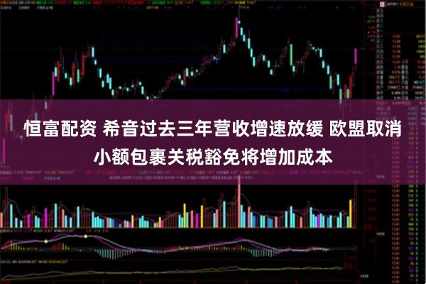恒富配资 希音过去三年营收增速放缓 欧盟取消小额包裹关税豁免将增加成本