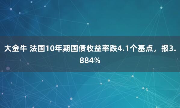 大金牛 法国10年期国债收益率跌4.1个基点，报3.884%