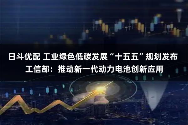 日斗优配 工业绿色低碳发展“十五五”规划发布 工信部：推动新一代动力电池创新应用